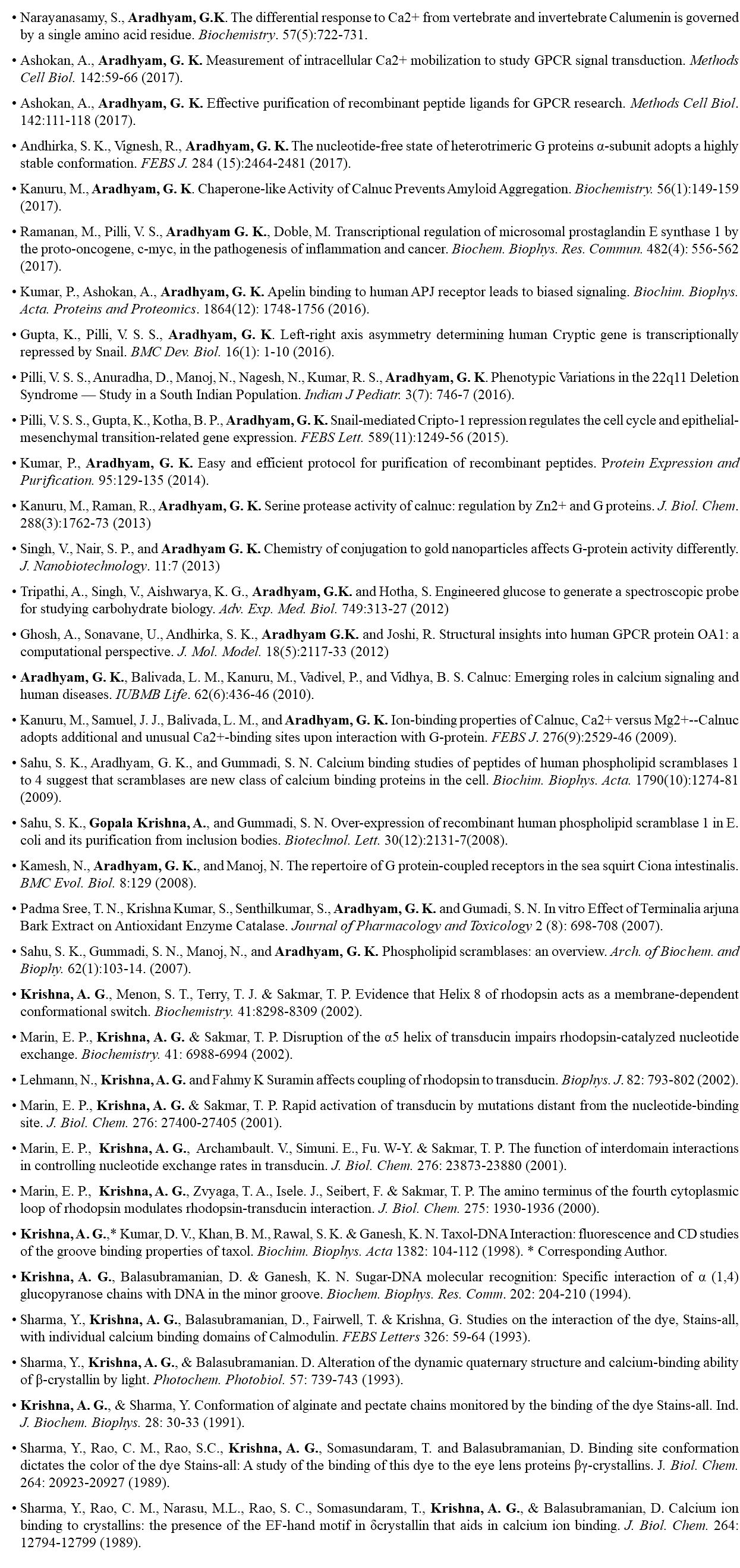 Narayanasamy, S., Aradhyam, G.K. The differential response to Ca2+ from vertebrate and invertebrate Calumenin is governed by a single amino acid residue. Biochemistry. 57(5):722-731. Ashokan, A., Aradhyam, G. K. Measurement of intracellular Ca2+ mobilization to study GPCR signal transduction. Methods Cell Biol. 142:59-66 (2017). Ashokan, A., Aradhyam, G. K. Effective purification of recombinant peptide ligands for GPCR research. Methods Cell Biol. 142:111-118 (2017). Andhirka, S. K., Vignesh, R., Aradhyam, G. K. The nucleotide-free state of heterotrimeric G proteins α-subunit adopts a highly stable conformation. FEBS J. 284 (15):2464-2481 (2017). Kanuru, M., Aradhyam, G. K. Chaperone-like Activity of Calnuc Prevents Amyloid Aggregation. Biochemistry. 56(1):149-159 (2017). Ramanan, M., Pilli, V. S., Aradhyam G. K., Doble, M. Transcriptional regulation of microsomal prostaglandin E synthase 1 by the proto-oncogene, c-myc, in the pathogenesis of inflammation and cancer. Biochem. Biophys. Res. Commun. 482(4): 556-562 (2017). Kumar, P., Ashokan, A., Aradhyam, G. K. Apelin binding to human APJ receptor leads to biased signaling. Biochim. Biophys. Acta. Proteins and Proteomics. 1864(12): 1748-1756 (2016). Gupta, K., Pilli, V. S. S., Aradhyam, G. K. Left-right axis asymmetry determining human Cryptic gene is transcriptionally repressed by Snail. BMC Dev. Biol. 16(1): 1-10 (2016). Pilli, V. S. S., Anuradha, D., Manoj, N., Nagesh, N., Kumar, R. S., Aradhyam, G. K. Phenotypic Variations in the 22q11 Deletion Syndrome — Study in a South Indian Population. Indian J Pediatr. 3(7): 746-7 (2016). Pilli, V. S. S., Gupta, K., Kotha, B. P., Aradhyam, G. K. Snail-mediated Cripto-1 repression regulates the cell cycle and epithelial-mesenchymal transition-related gene expression. FEBS Lett. 589(11):1249-56 (2015). Kumar, P., Aradhyam, G. K. Easy and efficient protocol for purification of recombinant peptides. Protein Expression and Purification. 95:129-135 (2014). Kanuru, M., Raman, R., Aradhyam, G. K. Serine protease activity of calnuc: regulation by Zn2+ and G proteins. J. Biol. Chem. 288(3):1762-73 (2013) Singh, V., Nair, S. P., and Aradhyam G. K. Chemistry of conjugation to gold nanoparticles affects G-protein activity differently. J. Nanobiotechnology. 11:7 (2013) Tripathi, A., Singh, V., Aishwarya, K. G., Aradhyam, G.K. and Hotha, S. Engineered glucose to generate a spectroscopic probe for studying carbohydrate biology. Adv. Exp. Med. Biol. 749:313-27 (2012) Ghosh, A., Sonavane, U., Andhirka, S. K., Aradhyam G.K. and Joshi, R. Structural insights into human GPCR protein OA1: a computational perspective. J. Mol. Model. 18(5):2117-33 (2012) Aradhyam, G. K., Balivada, L. M., Kanuru, M., Vadivel, P., and Vidhya, B. S. Calnuc: Emerging roles in calcium signaling and human diseases. IUBMB Life. 62(6):436-46 (2010). Kanuru, M., Samuel, J. J., Balivada, L. M., and Aradhyam, G. K. Ion-binding properties of Calnuc, Ca2+ versus Mg2+--Calnuc adopts additional and unusual Ca2+-binding sites upon interaction with G-protein. FEBS J. 276(9):2529-46 (2009). Sahu, S. K., Aradhyam, G. K., and Gummadi, S. N. Calcium binding studies of peptides of human phospholipid scramblases 1 to 4 suggest that scramblases are new class of calcium binding proteins in the cell. Biochim. Biophys. Acta. 1790(10):1274-81(2009). Sahu, S. K., Gopala Krishna, A., and Gummadi, S. N. Over-expression of recombinant human phospholipid scramblase 1 in E. coli and its purification from inclusion bodies. Biotechnol. Lett. 30(12):2131-7(2008). Kamesh, N., Aradhyam, G. K., and Manoj, N. The repertoire of G protein-coupled receptors in the sea squirt Ciona intestinalis. BMC Evol. Biol. 8:129 (2008). Padma Sree, T. N., Krishna Kumar, S., Senthilkumar, S., Aradhyam, G. K. and Gumadi, S. N. In vitro Effect of Terminalia arjuna Bark Extract on Antioxidant Enzyme Catalase. Journal of Pharmacology and Toxicology 2 (8): 698-708 (2007). Sahu, S. K., Gummadi, S. N., Manoj, N., and Aradhyam, G. K. Phospholipid scramblases: an overview. Arch. of Biochem. and Biophy. 62(1):103-14. (2007). Krishna, A. G., Menon, S. T., Terry, T. J. & Sakmar, T. P. Evidence that Helix 8 of rhodopsin acts as a membrane-dependent conformational switch. Biochemistry. 41:8298-8309 (2002). Marin, E. P., Krishna, A. G. & Sakmar, T. P. Disruption of the α5 helix of transducin impairs rhodopsin-catalyzed nucleotide exchange. Biochemistry. 41: 6988-6994 (2002). Lehmann, N., Krishna, A. G. and Fahmy K Suramin affects coupling of rhodopsin to transducin. Biophys. J. 82: 793-802 (2002). Marin, E. P., Krishna, A. G. & Sakmar, T. P. Rapid activation of transducin by mutations distant from the nucleotide-binding site. J. Biol. Chem. 276: 27400-27405 (2001). Marin, E. P., Krishna, A. G., Archambault. V., Simuni. E., Fu. W-Y. & Sakmar, T. P. The function of interdomain interactions in controlling nucleotide exchange rates in transducin. J. Biol. Chem. 276: 23873-23880 (2001). Marin, E. P., Krishna, A. G., Zvyaga, T. A., Isele. J., Seibert, F. & Sakmar, T. P. The amino terminus of the fourth cytoplasmic loop of rhodopsin modulates rhodopsin-transducin interaction. J. Biol. Chem. 275: 1930-1936 (2000). Krishna, A. G.,* Kumar, D. V., Khan, B. M., Rawal, S. K. & Ganesh, K. N. Taxol-DNA Interaction: fluorescence and CD studies of the groove binding properties of taxol. Biochim. Biophys. Acta 1382: 104-112 (1998). * Corresponding Author. Krishna, A. G., Balasubramanian, D. & Ganesh, K. N. Sugar-DNA molecular recognition: Specific interaction of α (1,4) glucopyranose chains with DNA in the minor groove. Biochem. Biophys. Res. Comm. 202: 204-210 (1994). Sharma, Y., Krishna, A. G., Balasubramanian, D., Fairwell, T. & Krishna, G. Studies on the interaction of the dye, Stains-all, with individual calcium binding domains of Calmodulin. FEBS Letters 326: 59-64 (1993). Sharma, Y., Krishna, A. G., & Balasubramanian. D. Alteration of the dynamic quaternary structure and calcium-binding ability of β-crystallin by light. Photochem. Photobiol. 57: 739-743 (1993). Krishna, A. G., & Sharma, Y. Conformation of alginate and pectate chains monitored by the binding of the dye Stains-all. Ind. J. Biochem. Biophys. 28: 30-33 (1991). Sharma, Y., Rao, C. M., Rao, S.C., Krishna, A. G., Somasundaram, T. and Balasubramanian, D. Binding site conformation dictates the color of the dye Stains-all: A study of the binding of this dye to the eye lens proteins βγ-crystallins. J. Biol. Chem. 264: 20923-20927 (1989). Sharma, Y., Rao, C. M., Narasu, M.L., Rao, S. C., Somasundaram, T., Krishna, A. G., & Balasubramanian, D. Calcium ion binding to crystallins: the presence of the EF-hand motif in δcrystallin that aids in calcium ion binding. J. Biol. Chem. 264: 12794-12799 (1989). 